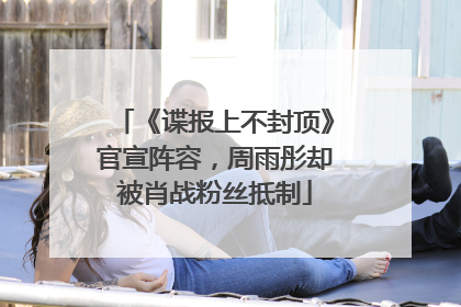 《谍报上不封顶》官宣阵容，周雨彤却被肖战粉丝抵制
