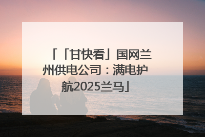 「甘快看」国网兰州供电公司：满电护航2025兰马