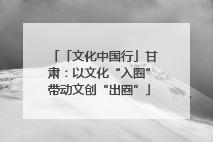 「文化中国行」甘肃：以文化“入圈”带动文创“出圈”