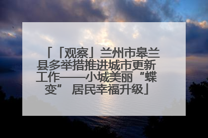 「观察」兰州市皋兰县多举措推进城市更新工作——小城美丽“蝶变” 居民幸福升级