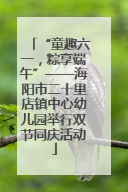 “童趣六一，粽享端午”——海阳市二十里店镇中心幼儿园举行双节同庆活动