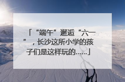 “端午”邂逅“六一”，长沙这所小学的孩子们是这样玩的……