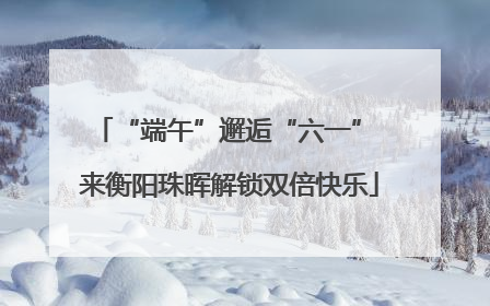 “端午”邂逅“六一” 来衡阳珠晖解锁双倍快乐