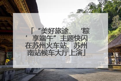 “美好旅途、‘粽’享端午”主题快闪在苏州火车站、苏州南站候车大厅上演