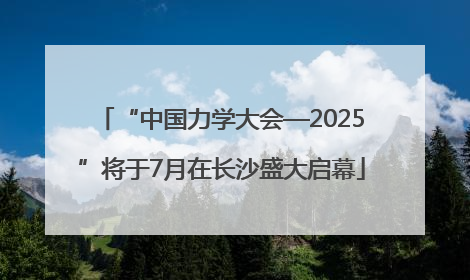 “中国力学大会—2025”将于7月在长沙盛大启幕