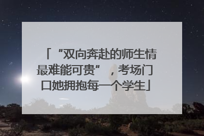 “双向奔赴的师生情最难能可贵”，考场门口她拥抱每一个学生