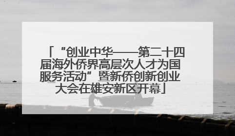 “创业中华——第二十四届海外侨界高层次人才为国服务活动”暨新侨创新创业大会在雄安新区开幕