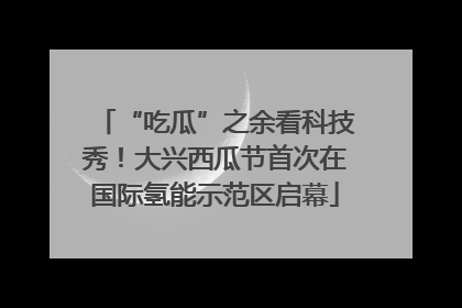 “吃瓜”之余看科技秀！大兴西瓜节首次在国际氢能示范区启幕