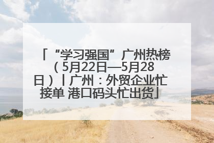 “学习强国”广州热榜（5月22日—5月28日）丨广州：外贸企业忙接单 港口码头忙出货