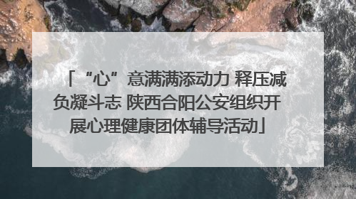 “心”意满满添动力 释压减负凝斗志 陕西合阳公安组织开展心理健康团体辅导活动