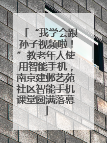 “我学会跟孙子视频啦！”教老年人使用智能手机，南京建邺艺苑社区智能手机课堂圆满落幕