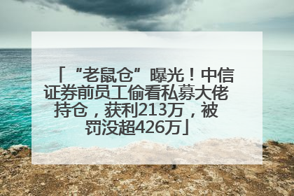 “老鼠仓”曝光！中信证券前员工偷看私募大佬持仓，获利213万，被罚没超426万