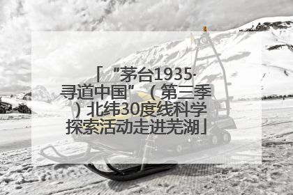 “茅台1935·寻道中国”（第三季）北纬30度线科学探索活动走进芜湖