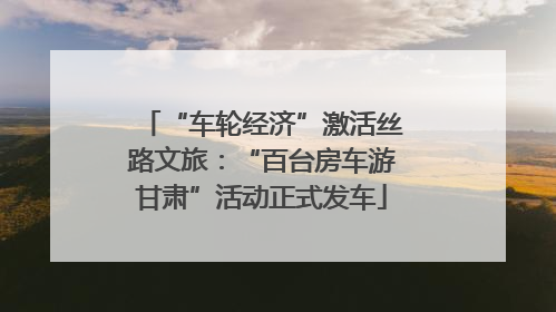 “车轮经济”激活丝路文旅：“百台房车游甘肃”活动正式发车