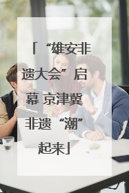 “雄安非遗大会”启幕 京津冀非遗“潮”起来