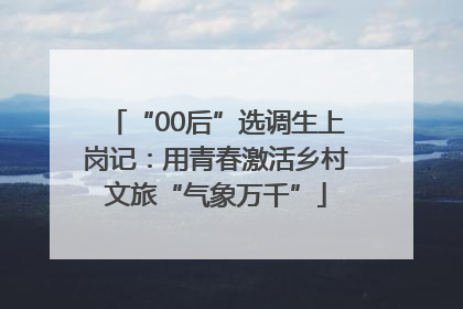 “00后”选调生上岗记：用青春激活乡村文旅“气象万千”