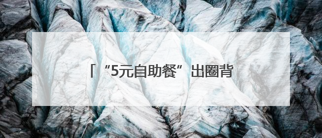 “5元自助餐”出圈背后：这里有一个安顿无数人“城市梦”的角落