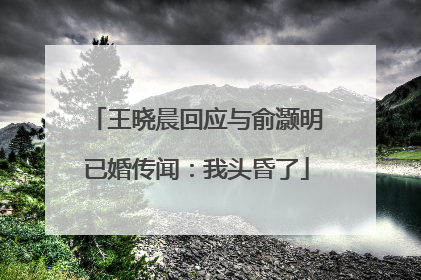 王晓晨回应与俞灏明已婚传闻：我头昏了