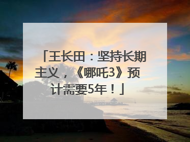 王长田：坚持长期主义，《哪吒3》预计需要5年！