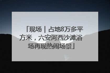 现场｜占地8万多平方米，六安河西沙滩浴场再现热闹场景
