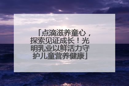 点滴滋养童心，探索见证成长！光明乳业以鲜活力守护儿童营养健康