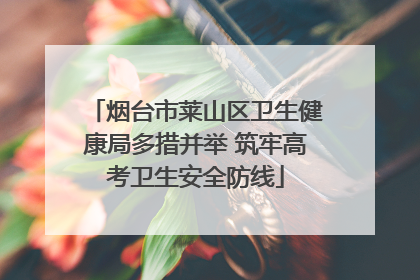 烟台市莱山区卫生健康局多措并举 筑牢高考卫生安全防线