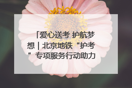 爱心送考 护航梦想｜北京地铁“护考”专项服务行动助力考生无忧赴考
