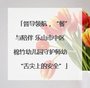 督导领航，“餐”与陪伴 乐山市中区棉竹幼儿园守护师幼“舌尖上的安全”