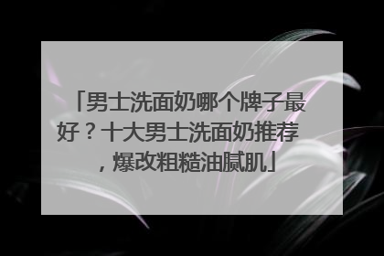 男士洗面奶哪个牌子最好？十大男士洗面奶推荐，爆改粗糙油腻肌