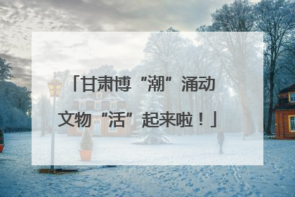 甘肃博“潮”涌动 文物“活”起来啦！