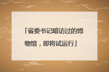 省委书记暗访过的博物馆，即将试运行