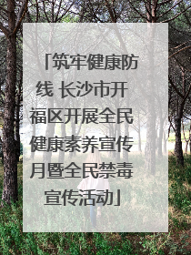 筑牢健康防线 长沙市开福区开展全民健康素养宣传月暨全民禁毒宣传活动