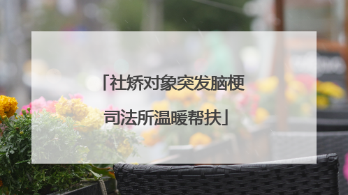 社矫对象突发脑梗 司法所温暖帮扶