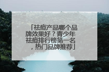 祛痘产品哪个品牌效果好？青少年祛痘排行榜第一名，热门品牌推荐