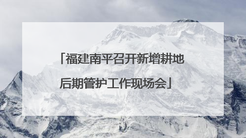 福建南平召开新增耕地后期管护工作现场会