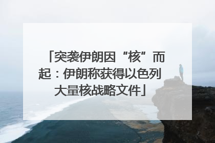 突袭伊朗因“核”而起：伊朗称获得以色列大量核战略文件
