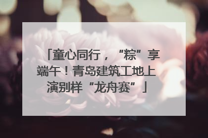 童心同行，“粽”享端午！青岛建筑工地上演别样“龙舟赛”