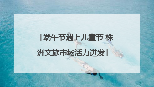 端午节遇上儿童节 株洲文旅市场活力迸发