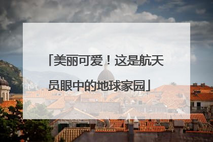美丽可爱！这是航天员眼中的地球家园