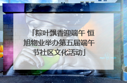 粽叶飘香迎端午 恒旭物业举办第五届端午节社区文化活动