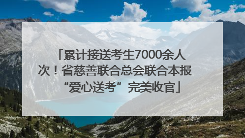 累计接送考生7000余人次！省慈善联合总会联合本报“爱心送考”完美收官