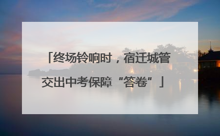 终场铃响时，宿迁城管交出中考保障“答卷”