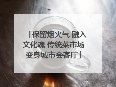 保留烟火气 融入文化魂 传统菜市场变身城市会客厅