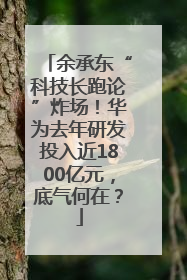 余承东“科技长跑论”炸场！华为去年研发投入近1800亿元，底气何在？
