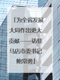 为全省发展大局作出更大贡献——访驻马店市委书记鲍常勇