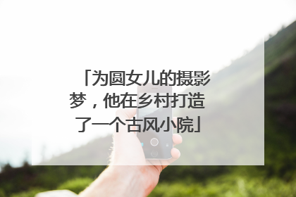 为圆女儿的摄影梦，他在乡村打造了一个古风小院