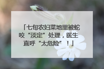 七旬农妇菜地里被蛇咬“淡定”处理，医生直呼“太危险”！