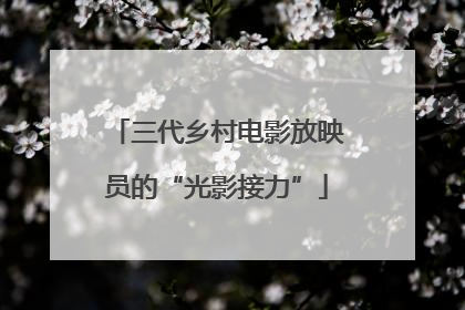 三代乡村电影放映员的“光影接力”