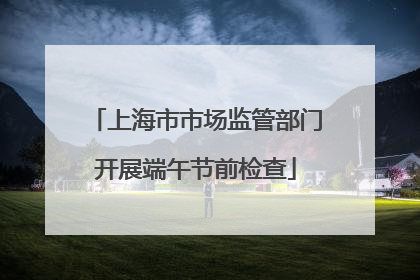 上海市市场监管部门开展端午节前检查