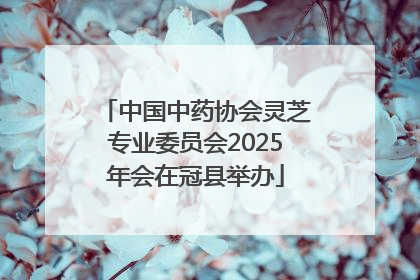 中国中药协会灵芝专业委员会2025年会在冠县举办
